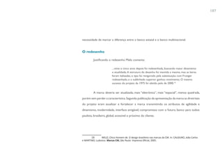 187




necessidade de marcar a diferença entre o banco estatal e o banco multinacional.


O redesenho

         Justificando o redesenho Melo comenta:

                         ...vinte e cinco anos depois foi redesenhada, buscando maior dinamismo
                         e atualidade. A estrutura do desenho foi mantida a mesma, mas as letras
                         foram italizadas, o tipo foi revigorado pela substituição com Frutiger
                         redesenhado, e o sublinhado superior ganhou movimento. O mesmo
                         sucesso do projeto de 1975 foi obtido pelo de 2000.16


         A marca deveria ser atualizada, mais “eletrônica”, mais “espacial”, menos quadrada,
porém sem perder a característica. Segundo publicação de apresentação da marca as diretrizes
do projeto eram atualizar e fortalecer a marca transmitindo os atributos de agilidade e
dinamismo, modernidade, interface amigável, compromisso com o futuro, banco para todos:
paulista, brasileiro, global, acessível e próximo do cliente.




       16       MELO, Chico Homem de. O design brasileiro nas marcas da CM. In: CAUDURO, João Carlos
e MARTINO, Ludovico. Marcas CM, São Paulo: Imprensa Oficial, 2005.
 