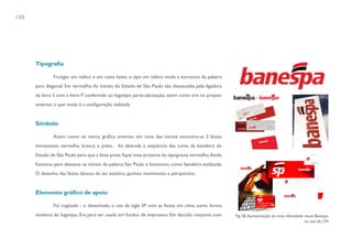 188




      Tipografia

              Frutiger em itálico e em caixa baixa, o tipo em itálico muda a estrutura da palavra
      para diagonal. Em vermelho. As iniciais do Estado de São Paulo são destacadas pela ligadura
      da letra S com a letra P conferindo ao logotipo particularização, assim como era no projeto
      anterior, o que muda é a configuração italizada.


      Símbolo

              Assim como na marca gráfica anterior, em cima das iniciais encontra-se 3 faixas
      horizontais: vermelha, branca e preta,   foi alterada a seqüência das cores da bandeira do
      Estado de São Paulo para que a faixa preta fique mais próxima do tipograma vermelho. Ainda
      funciona para destacar as iniciais da palavra São Paulo e funcionou como bandeira estilizada.
      O desenho das faixas deixou de ser estático, ganhou movimento e perspectiva.


      Elemento gráfico de apoio

              Foi cogitado - e desenhado, o uso da sigla SP com as faixas em cima, como forma
      sintética do logotipo. Era para ser usada em fundos de impressos. Em decisão conjunta com       Fig 58. Apresentação da nova identidade visual Banespa
                                                                                                                                              no site da CM
 