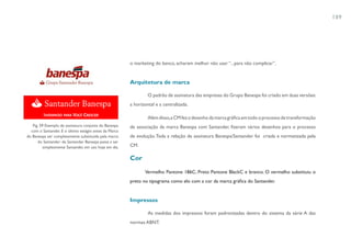 189




                                                        o marketing do banco, acharam melhor não usar “...para não complicar”.


                                                        Arquitetura de marca

                                                                 O padrão de assinatura das empresas do Grupo Banespa foi criado em duas versões:
                                                        a horizontal e a centralizada.

                                                                 Além disso, a CM fez o desenho da marca gráfica em todo o processo de transformação
   Fig. 59 Exemplo de assinatura conjunta do Banespa    de associação da marca Banespa com Santander, fizeram vários desenhos para o processo
  com o Santander. E o último estágio antes da Marca
do Banespa ser completamente substituída pela marca     de evolução. Toda a relação de assinatura Banespa/Santander foi criada e normatizada pela
      do Santander: de Santander Banespa passa a ser
          simplesmente Santander, em uso hoje em dia.   CM.

                                                        Cor

                                                               Vermelho Pantone 186C, Preto Pantone BlackC e branco. O vermelho substituiu o
                                                        preto no tipograma como elo com a cor da marca gráfica do Santander.


                                                        Impressos

                                                                 As medidas dos impressos foram padronizadas dentro do sistema da série A das
                                                        normas ABNT.
 