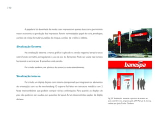 190




                 A papelaria foi desenhada de modo a ser impressa em apenas duas cores, permitindo
      maior economia na produção dos impressos. Foram normatizados papel de carta, envelopes,
      cartões de visita, formulários, talões de cheque, cartões de crédito e débito.


      Sinalização Externa

                 Na sinalização externa a marca gráfica é aplicada na versão negativa: letras brancas
      sobre fundo vermelho, extrapolando o uso da cor do Santander. Pode ser usada nas versões
      horizontal e vertical, em 3 tamanhos cada versão.

                 Foi criado também, um pórtico de acesso ao auto-atendimento.


      Sinalização interna

                 Foi criado um display de piso com sistema componível que integravam os elementos
      de orientação com os de merchandising. O suporte foi feito em estrutura metálica com 2
      faces intercambiáveis que podiam compor várias combinações. Para quando os displays de
      piso não puderem ser usados, por questões de layout, foram desenvolvidas opções de display
                                                                                                        Fig. 59. Sinalização externa e pórtico de acesso ao
      de teto.
                                                                                                        auto-atendimento proposta pela CM. Manual da marca,
                                                                                                        cedido por João Carlos Cauduro
 