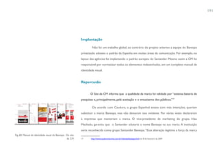 191




                                                           Implantação

                                                                    Não foi um trabalho global, ao contrário do projeto anterior, a equipe do Banespa
                                                           privatizado adotava o padrão da Espanha em muitas áreas da comunicação. Por exemplo, no
                                                           layout das agências foi implantando o padrão europeu do Santander. Mesmo assim a CM foi
                                                           responsável por normatizar todos os elementos redesenhados, em um completo manual de
                                                           identidade visual.


                                                           Repercusão


                                                                  O Site da CM informa que a qualidade da marca foi validada por “extensa bateria de
                                                           pesquisas e, principalmente, pela aceitação e o entusiasmo dos públicos.”17

                                                                    De acordo com Cauduro, o grupo Espanhol estava com más intenções, queriam
                                                           substituir a marca Banespa, mas não deixaram isso evidente. Por várias vezes declararam
                                                           à imprensa que manteriam a marca. O vice-presidente de marketing do grupo, Irlau
                                                           Machado, garantiu que o Santander adotaria o nome Banespa na sua marca. A instituição
                                                           seria reconhecida como grupo Santander Banespa. “Essa alteração legitima a força da marca
Fig. 60. Manual de identidade visual do Banespa. Do site
                                                 da CM     17      http://www.cauduromartino.com.br/clientes/banespa.html em 8 de fevereiro de 2009
 