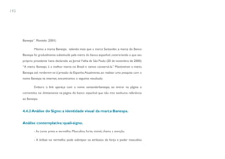 192




      Banespa”. Montelo (2001)

              Mesmo a marca Banespa valendo mais que a marca Santander, a marca do Banco
      Banespa foi gradualmente substituída pela marca do banco espanhol, contrariando o que seu
      próprio presidente havia declarado ao Jornal Folha de São Paulo (20 de novembro de 2000):
      “A marca Banespa é a melhor marca no Brasil e vamos conservá-la.” Mantiveram a marca
      Banespa até renderem-se à pressão da Espanha. Atualmente, ao realizar uma pesquisa com o
      nome Banespa na internet, encontramos o seguinte resultado:

              Embora o link apareça com o nome santanderbanespa, ao entrar na página o
      correntista cai diretamente na página do banco espanhol que não traz nenhuma referência
      ao Banespa.


      4.4.2 Análise do Signo: a identidade visual da marca Banespa.


      Análise contemplativa: quali-signo.

              - As cores preto e vermelho. Masculino, forte, visível, chama a atenção.

              - A ênfase no vermelho pode sobrepor os atributos de força e poder masculino
 