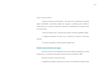 193




sobre os outros atributos.

        - Quanto à estrutura da marca gráfica - de acordo com os fundamentos da gestalt,
sugere instabilidade, é assimétrica, simples (em oposição a complexa), possui unidade, é
sintética, pois usa o mínimo de elementos necessários à identificação da instituição frente
aos concorrentes.

        - As formas dinâmicas têm o potencial de transmitir movimento, agilidade, rapidez.

        - A diagonal ascendente das faixas tem o potencial de transmitir crescimento,
ascensão.

        - O sistema de aplicação é estável, previsível, regular, sutil.


Análise discriminativa: sin-signo

        Contexto em que a marca do Banespa está inserida: o Brasil, principalmente o estado
de São Paulo e o mercado de instituições financeiras, dentro da década de 1990.

        As partes do sistema constituem-se pela:

        - Tipografia clara, objetiva expressando um nome curto, familiar. A inclinação do tipo
 