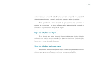 195




os elementos usados como sendo os do Banco Banespa, e este como sendo um banco estatal
responsável por administrar o dinheiro dos serviços públicos e de seus correntistas.

        Então, generalizando o efeito de sentido do signo podemos dizer que ele tem o
potencial de transmitir que é um banco do Estado de São Paulo, mesmo não constando o
termo banco, explicitamente, na designação da empresa.


Signo em relação a seu objeto

        É um símbolo, pois utiliza elementos convencionados pelo homem, buscando
estabelecer uma relação de rápida identificação. Utilizando-se de sinais conhecidos pelo
homem com o menor número de elementos.


Signo em relação a seu interpretante

        Interpretante semiótico: Interpretante lógico ou hábito, porque a familiaridade com
os ícones que representam o Estado se transfere ao Banco, gerando lealdade.
 