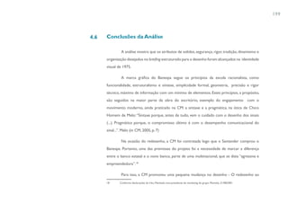 199



4.6   Conclusões da Análise

               A análise mostra que os atributos de solidez, segurança, rigor, tradição, dinamismo e
      organização desejados no briefing estruturado para o desenho foram alcançados na identidade
      visual de 1975.

               A marca gráfica do Banespa segue os princípios da escola racionalista, como
      funcionalidade, estruturalismo e síntese, simplicidade formal, geometria, precisão e rigor
      técnico, máximo de informação com um mínimo de elementos. Estes princípios, a propósito,
      são seguidos na maior parte da obra do escritório, exemplo do engajamento com o
      movimento moderno, ainda praticado na CM: a sintaxe e a pragmática, na ótica de Chico
      Homem de Melo: “Sintaxe porque, antes de tudo, vem o cuidado com o desenho dos sinais
      (...). Pragmática porque, o compromisso último é com o desempenho comunicacional do
      sinal...”. Melo (in CM, 2005, p. 7)

               Na ocasião do redesenho, a CM foi contratada logo que o Santander comprou o
      Banespa. Portanto, uma das premissas do projeto foi a necessidade de marcar a diferença
      entre o banco estatal e o novo banco, parte de uma multinacional, que se dizia “agressiva e
      empreendedora”.18

               Para isso, a CM promoveu uma pequena mudança no desenho - O redesenho ao
      18      Conforme declarações de Irlau Machado, vice-presidente de marketing do grupo. Montelo, 31/08/2001.
 