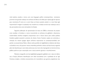 200




      nível estético, atualiza a marca, com uma linguagem gráfica contemporânea; entretanto
      promove uma grande mudança nos atributos do Banco: de sólido para rápido, ágil, de repouso
      para movimento. É como se o outro fosse um banco pesado, estável, e o novo fosse ágil,
      imprevisível. A imagem é atualizada, mas mantêm-se a tradição através das mudanças sutis e
      das permanência das cores da bandeira do Estado.

               Segundo publicação de apresentação da marca de 2000, as diretrizes do projeto
      eram atualizar e fortalecer a marca transmitindo os atributos de agilidade e dinamismo,
      modernidade, interface amigável, compromisso com o futuro, banco para todos: paulista,
      brasileiro, global, acessível e próximo do cliente. Como Cauduro explica em entrevista, a
      intenção era mesmo agregar alguns atributos importantes na contemporaneidade, sem
      perder as características. Talvez o Banco tenha perdido em legibilidade (a distância das faixas
      na bandeira nova a faz parecer menos entendida, perdendo a leitura da faixa branca sugerida
      pelo não desenho), por outro lado, sendo essa uma marca tão impregnada na memória de seu
      público, pode ser que a associação com a marca anterior garanta o reconhecimento.

               Manteve a tipografia com boa legibilidade agregando agilidade com o tipo em itálico:
      une a função (eficiente identificação com ideal racionalista) com a qualidade de ser ágil.
      Continua simples e sintética (característica do racionalismo que garante pregnância), mas
 