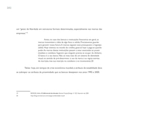 202




      um “gesto de liberdade em estruturas formais determinadas, especialmente nas marcas das
      empresas.”19

                                         Antes, no caso dos bancos e instituições financeiras em geral, as
                                 marcas transmitiam a idéia de algo físico e sólido. Precisávamos guardar
                                 para garantir nosso futuro. A marcas seguiam esse pressuposto: o logotipo
                                 sólido. Hoje vivemos no mundo do crédito, goza-se hoje e paga-se quando
                                 puder. As marcas destas instituições passam a estar associadas ao prazer
                                 imediato e cotidiano. Sugerem que ninguém precisa se ocupar do dinheiro.
                                 O banco é o seu banco. Não se trata mais de um sistema de identidade
                                 visual, no sentido de pré-determinar o uso da marca e as regras estritas
                                 de inscrição, mas sua inserção no cotidiano e no inconsciente.20


              Talvez hoje, em tempos de crise econômica mundial, o atributo de estabilidade deva
      se sobrepor ao atributo de proximidade que os bancos desejavam nos anos 1990 e 2000.




      19             BORGES, Adélia. O diferencial da década. Revista ProjetoDesign nº 252. Fevereiro de 2001.
      20             http://blog.sosreversos.com/category/identidade-visual/
 