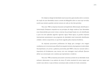 205




        Em relação ao design de identidade visual corporativa, após estudos sobre o contexto
de criação de suas identidades visuais e através de bibliografia sobre os casos aqui narrados,
conclui que existem questões centrais comuns em cada um dos dois períodos:

        Nos anos 1960 as empresas buscavam principalmente diferenciação, identificação e
memorização. Desejavam enquadrar-se nos princípios de design moderno. Suas identidades
eram desenvolvidas para serem únicas e eternas. Sua principal função era a de identificação
e, para tal, eram aplicadas seguindo rigorosas regras. Nesta época, as grandes empresas
internacionais apresentaram seus programas de identidade visual mostrando identificação,
unidade e valores corporativos, no que foram seguidas pelas empresas brasileiras;

        As empresas procuravam profissionais de design para conseguir uma imagem
condizente com o movimento que o Brasil vivia naquele momento, de progresso e modernidade.
Acompanhavam, em jornais e palestras promovidas pela FIESP, o discurso nacional sobre a
importância de fortalecerem suas marcas com uma mensagem visual unificada. Queriam
alinhar sua comunicação com a estética que representava o moderno;

        Nos anos 1990 as empresas procuravam comunicar, através de sua identidade visual,
atributos relacionados à sua essência de marca. O núcleo conceitual da marca, espaço que
contém seus valores e cujos atributos conceituais estão contidos de modo consistente.
 