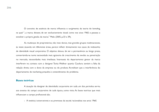 206




              O conceito de essência de marca influencia o surgimento da teoria do branding,
      na qual “...a marca deixava de ser exclusivamente visual, como nos anos 1960, e passava a
      envolver a própria gestão da marca.” Melo (2005, p.33 a 39);

              As mudanças de proprietários, não mais donos, mas grandes grupos multinacionais,
      às vezes atuando em diferentes áreas, parece refletir diretamente nos casos de redesenho
      de identidade visual corporativa. O objetivo deixou de ser a permanência ou longo prazo,
      convertendo-se numa necessidade mais agressiva de crescimento de vendas ou penetração
      no mercado, necessidades mais imediatas. Interesses do departamento gestor da marca
      interferem no contato com o designer. Tanto Wollner quanto Cauduro sentem a falta da
      relação direta com o dono da empresa ou do produto. Acreditam que a interferência do
      departamento de marketing prejudica o entendimento do problema.


      Bases teóricas

              A atuação do designer de identidade corporativa em cada um dos períodos serviu
      aos anseios do campo corporativo de cada época, como visto. As bases teóricas que mais
      influenciam o campo profissional são:

              - A estética construtivista e as premissas da escola racionalista nos anos 1960;
 