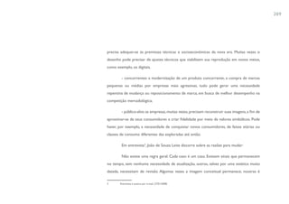 209




precisa adequar-se às premissas técnicas e socioeconômicas da nova era. Muitas vezes o
desenho pode precisar de ajustes técnicos que viabilizem sua reprodução em novos meios,
como exemplo, os digitais.

        - concorrentes: a modernização de um produto concorrente, a compra de marcas
pequenas ou médias por empresas mais agressivas, tudo pode gerar uma necessidade
repentina de mudança ou reposicionamento de marca, em busca de melhor desempenho na
competição mercadológica;

        - público-alvo: as empresas, muitas vezes, precisam reconstruir suas imagens, a fim de
aproximar-se de seus consumidores e criar fidelidade por meio de valores simbólicos. Pode
haver, por exemplo, a necessidade de conquistar novos consumidores, de faixas etárias ou
classes de consumo diferentes das exploradas até então.

        Em entrevista3, João de Souza Leite discorre sobre as razões para mudar:

        Não existe uma regra geral. Cada caso é um caso. Existem sinais que permanecem
no tempo, sem nenhuma necessidade de atualização, outros, talvez por uma estética muito
datada, necessitam de revisão. Algumas vezes a imagem conceitual permanece, noutras é

3      Entrevista à autora por e-mail, 27/01/2008.
 