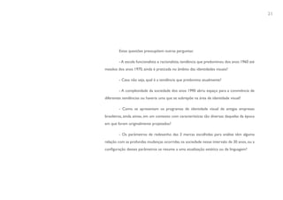 21




        Estas questões pressupõem outras perguntas:

        - A escola funcionalista e racionalista, tendência que predominou dos anos 1960 até
meados dos anos 1970, ainda é praticada no âmbito das identidades visuais?

        - Caso não seja, qual é a tendência que predomina atualmente?

        - A complexidade da sociedade dos anos 1990 abriu espaço para a convivência de
diferentes tendências ou haveria uma que se sobrepõe na área de identidade visual?

        - Como se apresentam os programas de identidade visual de antigas empresas
brasileiras, ainda ativas, em um contexto com características tão diversas daquelas da época
em que foram originalmente projetados?

        - Os parâmetros de redesenho das 3 marcas escolhidas para análise têm alguma
relação com as profundas mudanças ocorridas na sociedade nesse intervalo de 30 anos, ou a
configuração desses parâmetros se resume a uma atualização estética ou de linguagem?
 