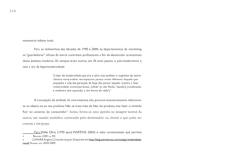 210




      necessário refazer tudo.

                Para os redesenhos das décadas de 1990 e 2000, os departamentos de marketing,
      os “guardadores” oficiais da marca, contratam profissionais a fim de desvincular as empresas
      dessa estética moderna. Os tempos eram outros, em 30 anos passou o pós-modernismo e
      veio a era da hipermodernidade:

                                 O tipo de modernidade que era o alvo, mas também o cognitivo da teoria
                                 clássica, numa análise retrospectiva, parece muito diferente daquele que
                                 enquadra a vida das gerações de hoje. Ela parece ‘pesada’ (contra a ‘leve’
                                 modernidade contemporânea)...’sólida’ (e não ‘fluida’, ‘líquida’), condensada
                                 e sistêmica (em oposição a, ‘em forma de rede’).4


                A concepção do símbolo de uma empresa não procura necessariamente relacionar-


      fluir no universo do consumidor5. Assim, forma-se uma opinião ou imagem mental da
      se ao objeto ou ao seu produto. Não se trata mais de falar do produto, mas fazer o símbolo


      marca, um mundo simbólico construído pelo destinatário ou cliente e que pode ser
      comum a um grupo.

                Para Wally Olins (1995 apud MARTINS, 2005) o valor acrescentado que permite
      4          Bauman (2001, p. 33)
      5         CAMARA, Rogério. O mundo do gozo. Disponível em: http://blog.sosreversos.com/category/identidade-
      visual/. Acesso em: 20/02/2009.
 