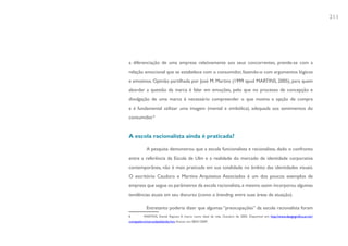 211




a diferenciação de uma empresa relativamente aos seus concorrentes, prende-se com a
relação emocional que se estabelece com o consumidor, fazendo-o com argumentos lógicos
e emotivos. Opinião partilhada por José M. Martins (1999 apud MARTINS, 2005), para quem
abordar a questão da marca é falar em emoções, pelo que no processo de concepção e
divulgação de uma marca é necessário compreender o que motiva a opção de compra
e é fundamental utilizar uma imagem (mental e simbólica), adequada aos sentimentos do
consumidor.6


A escola racionalista ainda é praticada?

            A pesquisa demonstrou que a escola funcionalista e racionalista, dado o confronto
entre a referência da Escola de Ulm e a realidade do mercado de identidade corporativa
contemporânea, não é mais praticada em sua totalidade no âmbito das identidades visuais.
O escritório Cauduro e Martino Arquitetos Associados é um dos poucos exemplos de
empresa que segue os parâmetros da escola racionalista, e mesmo assim incorporou algumas
tendências atuais em seu discurso (como o branding, entre suas áreas de atuação).

            Entretanto poderia dizer que algumas “preocupações” da escola racionalista foram
6         MARTINS, Daniel Raposo. A marca como ideal de vida. Outubro de 2005. Disponível em: http://www.designgrafico.art.br/
comapalavra/marcaidealdevida.htm. Acesso em: 08/01/2009.
 