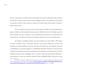 214




      passou a representar um ideal de vida, um arquétipo emocional ou filosofia de vida, na qual os
      consumidores estão a todo momento sendo indagados sobre os seus desejos ou aspirações;
      ou expostos à idéia de que através do consumo de determinada marca podem ascender a
      determinado status.9

                  Por isso, o esforço em associar por meio de valores simbólicos e muita publicidade os
      gostos e estilos de vida do público-alvo para garantir fidelidade à marca. O branding vai auxiliar
      nesse processo em que a emoção é um dos ingredientes propulsores nas associações dos
      consumidores, norteando as decisões dos projetos gráficos de marcas contemporâneas.

                  Em relação à qualidade estética das marcas gráficas dos anos 1960 e 1970, apesar
      de serem símbolos fortes e funcionais, acabaram se tornando datadas por estarem tão
      atreladas às premissas gráficas da escola racionalista. Premissas que, por exemplo, valorizam
      a estabilidade, um conceito antagônico a flexibilidade, liberdade, buscada nas marcas de hoje.
      A estética característica da escola racionalista não era desejada nos redesenhos, ao contrário,
      trabalhava-se para trazer a linguagem para o contexto atual, de características diferentes, e
      assim dissociar a marca do contexto moderno. Melo (in BORGES, 2001) nota que nos anos

      9          SILVA, Mônica Renneberg da ; ARBEX, Dafne Fonseca. Marca dos sonhos: metodologia de design e contribuição do branding
      para o desenvolvimento de marcas emocionais. Disponível em: http://www.logo.ufsc.br/sbdg/artigos/15%20-%20Marca%20dos%20sonhos--
      metodologia%20de%20design%20e%20contribui%C3%A7%C3%A3o%20do%20branding.pdf Acesso em: 11/02/2008.
 