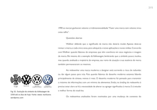 215




                                                  1990 as marcas ganharam volume e tridimensionalidade: “Fazer uma marca sem volume virou
                                                  coisa velha”.

                                                           Questões abertas

                                                           Wollner defende que o significado da marca não deveria mudar. Apenas deve-se
                                                  revisar a marca, a cada cinco anos, para adequá-la a novas aplicações e novas mídias. Concordo
                                                  com Wollner quando falamos de empresas que têm coerência em seus negócios e imagem
                                                  de marca. Ele mesmo dá o exemplo da Volkswagen, lembrando que o símbolo pouco mudou,
                                                  mas quando analisada a trajetória da empresa, seu ramo de atuação e sua essência de marca
                                                  também permaneceram os mesmos.

                                                           Ao redesenhar uma marca moderna o designer está correndo o risco de redundar,
                                                  ou dar algum passo para trás. Pois quando falamos de desenho moderno estamos falando
                                                  principalmente de síntese, menos é mais. O desenho moderno foi pensado para transmitir
                                                  o máximo de informações com um mínimo de elementos. Então, no briefing do redesenho é
                                                  preciso estar claro se há a necessidade de alterar ou agregar significados à marca. E aí estudar

Fig. 61. Evolução do símbolo da Volkswagen de     a melhor forma de trazê-los.
1939 até os dias de hoje. Fonte: www. markzone.
wordpress.com
                                                           Os redesenhos analisados foram motivados por uma mudança de contexto do
 