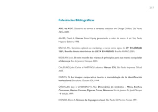 217



Referências Bibliográficas

ABC da ADG. Glossário de termos e verbetes utilizados em Design Gráfico. São Paulo:
ADG, 2000.

AAKER, David A. Marcas: Brand Equity gerenciando o valor da marca. 4. ed. São Paulo:
Negócio Editora, 1998.

BACHA, M.L. Semiótica aplicada ao marketing: a marca como signo. In: 29o ENANPAD,
2005, Brasília. Anais eletrônicos do XXIX ENANPAD. Brasília: ANPAD, 2005.

BEDBURY, Scott. O novo mundo das marcas: 8 princípios para sua marca conquistar
a liderança. Rio de Janeiro: Campus, 2002.

CAUDURO, João Carlos e MARTINO, Ludovico. Marcas CM, São Paulo: Imprensa Oficial,
2005.

CHAVES, N. La imagen corporativa: teoria e metodologia de la identificación
institucional. Barcelona: Gustavo Gili, 1994.

CHEVALIER, Jean e GHEERBRANT, Alan. Dicionários de símbolos – Mitos, Sonhos,
Costumes, Gestos, Formas, Figuras, Cores, Números. Rio de Janeiro: Ed. José Olimpio,
14ª edição, 1999.

DONDIS, Donis A. Sintaxe da linguagem visual. São Paulo: Ed.Martins Fontes, 1991.
 