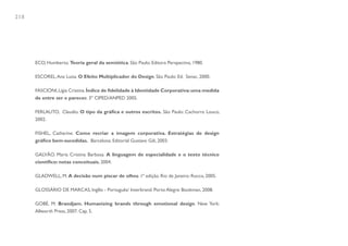 218




      ECO, Humberto. Teoria geral da semiótica. São Paulo: Editora Perspectiva, 1980.

      ESCOREL, Ana Luisa. O Efeito Multiplicador do Design. São Paulo: Ed. Senac, 2000.

      FASCIONI, Lígia Cristina. Índice de fidelidade à Identidade Corporativa: uma medida
      de entre ser e parecer. 3º CIPED/ANPED 2005.

      FERLAUTO, Claudio. O tipo da gráfica e outros escritos. São Paulo: Cachorro Louco,
      2002.

      FISHEL, Catharine. Como recriar a imagem corporativa. Estratégias de design
      gráfico bem-sucedidas. Barcelona: Editorial Gustavo Gili, 2003.

      GALVÃO. Maria Cristina Barbosa. A linguagem de especialidade e o texto técnico
      científico: notas conceituais. 2004.

      GLADWELL, M. A decisão num piscar de olhos. 1ª edição. Rio de Janeiro: Rocco, 2005.

      GLOSSÁRIO DE MARCAS, Inglês - Português/ Interbrand. Porto Alegre: Bookman, 2008.

      GOBÉ, M. Brandjam. Humanizing brands through emotional design. New York:
      Allworth Press, 2007. Cap. 5.
 