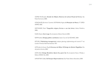 219




GOMES FILHO, João. Gestalt do Objeto. Sistema de Leitura Visual da Forma. São
Paulo: Escrituras, 2000.

GONÇALVES JR, Airton Caminha. KISTMANN, Virginia. A Mutação da Marca. 3º CIPED/
ANPED 2005.

HEITLINGER, Paulo. Tipografia: origens, formas e uso das letras. Lisboa: Dinalivro,
2006.

KLEIN, Naomi. Sem Logo. Rio de Janeiro: Editora Record, 2002.

KOPP, Rudinei. Design gráfico cambiante. Santa Cruz do Sul: EDUNISC, 2004.

KOTLER, P. Marketing management: analysis, planning, implementing and control. 7th ed.
London: Prentice-Hall International, 1991.

LEITE, João de Souza. Org. A Herança do Olhar: O Design de Aloisio Magalhães. Rio
de Janeiro: Artviva, 2003.

LEON, Ethel. Design Brasileiro. Quem fez, quem faz. Rio de Janeiro: Viana e Mosley e
Editora SENAC Rio. 2005.

LIPOVETISKY, Gilles. Os Tempos Hipermodernos. São Paulo: Editora Barcelona, 2004.
 