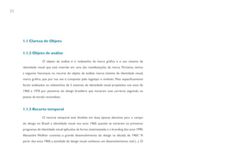 22




     1.1 Clareza do Objeto


     1.1.2 Objeto de análise

                    O objeto de análise é o redesenho da marca gráfica e o seu sistema de
     identidade visual que está inserido em uma das manifestações da marca. Portanto, temos
     a seguinte hierarquia no recorte do objeto de análise: marca; sistema de identidade visual;
     marca gráfica, que por sua vez é composta pelo logotipo e símbolo. Mais especificamente
     foram analisados os redesenhos de 3 sistemas de identidade visual projetados nos anos de
     1960 e 1970 por pioneiros do design brasileiro que iniciaram suas carreiras seguindo os
     passos da escola racionalista.


     1.1.3 Recorte temporal

                    O recorte temporal está dividido em duas épocas decisivas para o campo
     do design no Brasil: a identidade visual nos anos 1960, quando se iniciaram os primeiros
     programas de identidade visual aplicados de forma sistematizada, e o branding dos anos 1990.
     Alexandre Wollner comenta o grande desenvolvimento do design na década de 1960: “A
     partir dos anos 1960, a atividade do design visual conheceu um desenvolvimento real (...). O
 