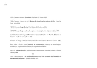 220




      MELO, Francisco Homem. Signofobia. São Paulo: Ed. Rosari, 2005.

      MELO, Francisco Homem (org). O Design Gráfico Brasileiro, Anos 60. São Paulo: Ed.
      Cosac Naify, 2006.

      MORIOKA, Adam. Logo Design Workbook. Ed. Rockport, 2006.

      NIEMEYER, Lucy. Design no Brasil: origens e instalações. Rio de Janeiro: 2AB, 1997.

      OLIVEIRA, Heitor Domingues. Memórias e fatos no Brasil e no Mundo. 50 anos de
      História. São Paulo: Editora Fiuza, 2005.

      Panorama do Design Gráfico Contemporâneo. São Paulo: Câmara Brasileira do Livro, 1994.

      PAVEL, Silvia e NOLET, Diane. Manual de terminologia. Direção de terminologia e
      normalização. Departamento de tradução do governo Canadense.

      PEREZ, C. Signos da marca: expressividade e sensorialidade. São Paulo: Pioneira Thomson
      Learning, 2004.
                                          3.6
      PRESS, M e COOPER, R. The Design Experience.The role of design and designers in
      the twenty-first century. London: Ashgate, 2003.
 