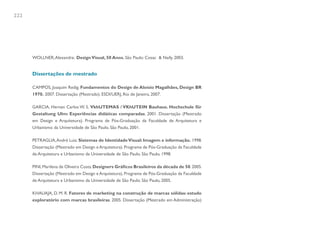 222




      WOLLNER, Alexandre. Design Visual, 50 Anos. São Paulo: Cosac & Naify, 2003.


      Dissertações de mestrado

      CAMPOS, Joaquim Redig. Fundamentos do Design de Aloísio Magalhães, Design BR
      1970. 2007. Dissertação (Mestrado). ESDI/UERJ, Rio de Janeiro, 2007.

      GARCIA, Hernan Carlos W. S. VkhUTEMAS / VKhUTEIN Bauhaus. Hochschule für
      Gestaltung Ulm: Experiências didáticas comparadas. 2001. Dissertação (Mestrado
      em Design e Arquitetura). Programa de Pós-Graduação da Faculdade de Arquitetura e
      Urbanismo da Universidade de São Paulo. São Paulo, 2001.

      PETRAGLIA, André Luiz. Sistemas de Identidade Visual: Imagem e informação. 1998.
      Dissertação (Mestrado em Design e Arquitetura). Programa de Pós-Graduação da Faculdade
      de Arquitetura e Urbanismo da Universidade de São Paulo. São Paulo, 1998.

      PINI, Marilena de Oliveira Costa. Designers Gráficos Brasileiros da década de 50. 2005.
      Dissertação (Mestrado em Design e Arquitetura). Programa de Pós-Graduação da Faculdade
      de Arquitetura e Urbanismo da Universidade de São Paulo. São Paulo, 2005.

      KHAUAJA, D. M. R. Fatores de marketing na construção de marcas sólidas: estudo
      exploratório com marcas brasileiras. 2005. Dissertação (Mestrado em Administração)
 