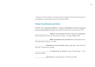 223




- Programa de Pós-Graduação em Administração, Faculdade de Economia, Administração e
Contabilidade da Universidade de São Paulo. São Paulo, 2005.


Artigos de publicações periódicas:

BORGES, Adélia. Alexandre Wollner, o mago da identidade visual das empresas:
marcas na dimensão do homem. Gazeta Mercantil, São Paulo, 20 de agosto de 1999.

___________________. Wollner: três décadas com bem mais que ‘marquinhas’.
Revista Design & Interiores, São Paulo, Editora Projeto, nº 9, jul/ago 1988, p. 83-90.

___________________. ESDI, conseqüências de uma Idéia. Revista Design & Interiores,
São Paulo, Editora Projeto, nº 41, 1994.

______________. Redesign de marcas: quando, como e por que. Gazeta Mercantil,
São Paulo, 15 de fevereiro de 2001.

___________________. O diferencial da década. Revista ProjetoDesign nº 252.
Fevereiro de 2001.

______________. Anos 90. Revista ProjetoDesign nº 253. Março de 2001.
 