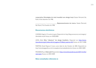 225




corporativa. Estratégias de nível mundial com design local. Gazeta Mercantil, São
Paulo, 18 de dezembro de 1998.

_____________ ; _____________. Rejuvenescimento de marca. Gazeta Mercantil,
São Paulo, 27 de Outubro de 1998.


Documentos eletrônicos:

CAMARA, Rogério. O mundo do gozo. Disponível em: http://blog.sosreversos.com/category/
identidade-visual/. Acesso em: 20/02/2009.

LEON, Ethel. Oito “clássicos” do design brasileiro. Disponível em: http://www.
itaucultural.org.br/index.cfm?cd_pagina=2720&cd_materia=449. Acesso em 02/11/2008.

MARTINS, Daniel Raposo. A marca como ideal de vida. Outubro de 2005. Disponível em:
http://www.designgrafico.art.br/comapalavra/marcaidealdevida.htm. Acesso em: 08/01/2009.

PINHEIRO,Mauro.Vale tudo? Disponível em:http://www.feiramoderna.net/2007/12/06/
vale-tudo/. Acesso em 09/01/2009.


Sites consultados referentes à:
 