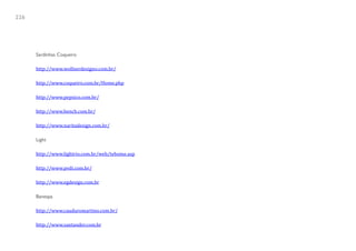 226




      Sardinhas Coqueiro

      http://www.wollnerdesigno.com.br/

      http://www.coqueiro.com.br/Home.php

      http://www.pepsico.com.br/

      http://www.bench.com.br/

      http://www.naritadesign.com.br/

      Light

      http://www.lightrio.com.br/web/tehome.asp

      http://www.pvdi.com.br/

      http://www.egdesign.com.br

      Banespa

      http://www.cauduromartino.com.br/

      http://www.santander.com.br
 