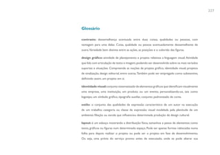 227



Glossário

contraste: dessemelhança acentuada entre duas coisas, qualidades ou pessoas, com
vantagem para uma delas. Coisa, qualidade ou pessoa acentuadamente dessemelhante de
outra.Variedade bem distinta entre as ações, as posições e o colorido das figuras.

design gráfico: atividade de planejamento e projeto relativos a linguagem visual. Atividade
que lida com articulação de texto e imagem, podendo ser desenvolvida sobre os mais variados
suportes e situações. Compreende as noções de projeto gráfico, identidade visual, projetos
de sinalização, design editorial, entre outras. Também pode ser empregado como substantivo,
definindo assim, um projeto em si.

identidade visual: conjunto sistematizado de elementos gráficos que identificam visualmente
uma empresa, uma instituição, um produto ou um evento, personalizando-os, tais como
logotipo, um símbolo gráfico, tipografia auxiliar, conjunto padronizado de cores.

estilo: o conjunto das qualidades de expressão característico de um autor na execução
de um trabalho; categoria ou classe de expressão visual modelada pela plenitude de um
ambiente; filiação ou escola que influenciou determinada produção de design cultural.

layout: é um esboço mostrando a distribuição física, tamanhos e pesos de elementos como
texto, gráficos ou figuras num determinado espaço. Pode ser apenas formas rabiscadas numa
folha para depois realizar o projeto ou pode ser o projeto em fase de desenvolvimento.
Ou seja, uma prévia do serviço pronto antes de executado, onde se pode alterar sua
 