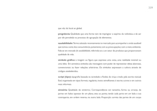 229




que vão do local ao global.

pregnância: Qualidade que uma forma tem de impregnar o espírito do individuo, e de ser
por ele percebida no processo de agrupação de elementos.

saudabilidade: Termo adotado recentemente no mercado para acompanhar a onda saudável
que tomou conta dos consumidores, juntamente com as preocupações com o meio ambiente.
Fala-se em mercado de saudabilidade, referindo-se a um setor de produtos que proporcionam
qualidade de vida.

símbolo gráfico: a imagem ou figura que expressa uma coisa, uma realidade invisível ou
uma idéia. Em semiótica símbolos são mensagens com poder de representar idéias abstratas,
convencionais ou fazer relações arbitrárias. Os símbolos expressam a cultura através de
códigos estabelecidos.

script (tipo): tipografia baseada na variedade e fluidez do traço criado pela escrita manual.
Está organizada em tipos formais, regulares, muito semelhantes à escrita cursiva e em outros
mais informais.

simetria: Qualidade de simétrico. Correspondência em tamanho, forma ou arranjo, de
partes em lados opostos de um plano, seta ou ponto, tendo cada parte em um lado a sua
contraparte, em ordem reversa, no outro lado. Proporção correta das partes de um corpo
 