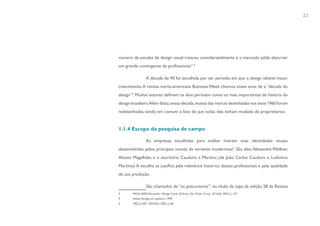 23




número de escolas de design visual cresceu consideravelmente e o mercado pôde absorver
um grande contingente de profissionais”.3

                  A década de 90 foi escolhida por ser período em que o design obteve maior
crescimento. A revista norte-americana Business Week chamou esses anos de a “década do
design”4. Muitos autores definem os dois períodos como os mais importantes da história do
design brasileiro.Além disso, nessa década, muitas das marcas desenhadas nos anos 1960 foram
redesenhadas, tendo em comum o fato de que todas elas tinham mudado de proprietários.


1.1.4 Escopo da pesquisa de campo

                  As empresas escolhidas para análise tiveram suas identidades visuais
desenvolvidas pelos principais nomes da vertente modernista5. São eles: Alexandre Wollner,
Aloísio Magalhães e o escritório Cauduro e Martino (de João Carlos Cauduro e Ludovico
Martino). A escolha se justifica pela relevância histórica desses profissionais e pela qualidade
de sua produção.

                  São chamados de “os precursores”, no título da capa da edição 28 da Revista
3       WOLLNER, Alexandre. Design Visual, 50 Anos. São Paulo: Cosac & Naify, 2003. p. 157.
4       Adélia Borges em palestra, 1999.
5       MELO, ARC DESIGN, 2003, p. 68.
 