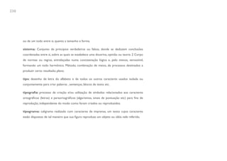 230




      ou de um todo entre si, quanto a tamanho e forma.

      sistema: Conjunto de princípios verdadeiros ou falsos, donde se deduzem conclusões
      coordenadas entre si, sobre as quais se estabelece uma doutrina, opinião ou teoria. 2 Corpo
      de normas ou regras, entrelaçadas numa concatenação lógica e, pelo menos, verossímil,
      formando um todo harmônico. Método, combinação de meios, de processos destinados a
      produzir certo resultado; plano.

      tipo: desenho de letra do alfabeto e de todos os outros caracteres usados isolada ou
      conjuntamente para criar palavras , sentenças, blocos de texto etc.

      tipografia: processo de criação e/ou utilização de símbolos relacionados aos caracteres
      ortográficos (letras) e paraortográficos (algarismos, sinais de pontuação etc) para fins de
      reprodução, independente do modo como foram criados ou reproduzidos.

      tipograma: caligrama realizado com caracteres de imprensa, um texto cujos caracteres
      estão dispostos de tal maneira que sua figura reproduza um objeto ou idéia nele referido.
 