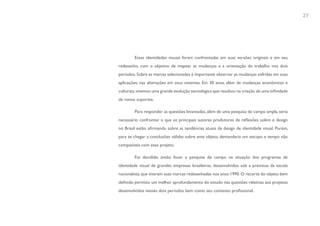 27




        Essas identidades visuais foram confrontadas em suas versões originais e em seu
redesenho, com o objetivo de mapear as mudanças e a orientação do trabalho nos dois
períodos. Sobre as marcas selecionadas é importante observar as mudanças sofridas em suas
aplicações, nas alterações em seus sistemas. Em 30 anos, além de mudanças econômicas e
culturais, vivemos uma grande evolução tecnológica que resultou na criação de uma infinidade
de novos suportes.

        Para responder as questões levantadas, além de uma pesquisa de campo ampla, seria
necessário confrontar o que os principais autores produtores de reflexões sobre o design
no Brasil estão afirmando sobre as tendências atuais de design de identidade visual. Porém,
para se chegar a conclusões válidas sobre este objeto, demandaria um escopo e tempo não
compatíveis com esse projeto.

        Foi decidido então focar a pesquisa de campo na situação dos programas de
identidade visual de grandes empresas brasileiras, desenvolvidos sob a premissa da escola
racionalista, que tiveram suas marcas redesenhadas nos anos 1990. O recorte do objeto bem
definido permitiu um melhor aprofundamento do estudo nas questões relativas aos projetos
desenvolvidos nesses dois períodos bem como seu contexto profissional.
 