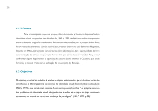 28




     1.1.5 Fontes

             Para a investigação a que me propus, além de estudar a literatura disponível sobre
     identidade visual corporativa nas décadas de 1960 e 1990, realizei uma análise comparativa
     entre o desenho original e o redesenho das marcas selecionadas para o projeto. Além disso,
     foram realizadas entrevistas com os autores dos projetos (menos no caso de Aloisio Magalhães,
     falecido em 1982), estruturadas por perguntas semi-abertas para dar a oportunidade de livre
     exteriorização de idéias e recuperação da memória por parte dos entrevistados. Foi possível
     confrontar alguns depoimentos e opiniões de autores como Wollner e Cauduro, que ainda
     forneceu o manual criado para a aplicação de seu projeto do Banespa.


     1.2 Objetivos


     O objetivo principal do trabalho é analisar o objeto selecionado a partir da observação das
     semelhanças e diferenças entre os sistemas de identidade visual desenvolvidos na década de
     1960 e 1970 e sua versão mais recente. Assim seria possível verificar “...a própria natureza
     dos problemas de identidade visual, obrigando-nos a avaliar se as regras do jogo continuam
     as mesmas, ou se está em curso uma mudança de paradigma.” (MELO, 2005, p.39)
 