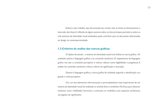 29




         Embora este trabalho seja documental, seu caráter não se limita ao levantamento e
descrição dos fatos.A reflexão de alguns autores sobre os dois principais períodos e sobre os
três sistemas de identidade visual analisados, pode contribuir para as discussões relacionadas
ao design na contemporaneidade.


1.3 Critérios de análise das marcas gráficas

         O objeto de estudo - o sistema de identidade visual com ênfase na marca gráfica - foi
analisado quanto à linguagem gráfica e ao conteúdo semântico. O mapeamento da linguagem
gráfica nos deu o conteúdo perceptivo e indicou valores como legibilidade e pregnância. A
análise do conteúdo semântico indicou valores de significação e evocação.

         Quanto à linguagem gráfica, a marca gráfica foi analisada segundo a classificação: cor,
gestalt e nível perceptivo.

         Cor: um dos elementos informacionais e personalizadores mais importantes de um
sistema de identidade visual, foi analisada no sentido físico e simbólico. No físico, para detectar
atributos como visibilidade, harmonia e contraste; no simbólico, seus aspectos semânticos,
carregados de significados.
 