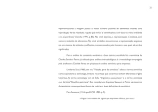 31




representacional a imagem possui o maior número possível de elementos visando uma
reprodução fiel da realidade, “aquilo que vemos e identificamos com base no meio-ambiente
e na experiência” Dondis (1991, p. 85). No nível abstrato, a representação é sintética, com
número reduzido de elementos. No nível simbólico encontramos a representação expressa
em um sistema de símbolos codificados, convencionados pelo homem e aos quais ele atribui
significados.

         Para a análise do conteúdo semântico a base teórica escolhida foi a semiótica de
Charles Sanders Peirce, já utilizada para análises mercadológicas, é a metodologia empregada
pela professora Clotilde Perez em projetos de análise semiótica para empresas.

         Umberto Eco (1980), em seu “Tratado geral de semiótica” adota o termo semiótica
como equivalente a semiologia, embora reconheça que os termos tenham diferentes origens
históricas. O termo semiologia vem da linha “lingüístico-saussureana” e o termo semiótica
vem da linha “filosófico-peirciana”. Eco considera os linguistas Saussure e Peirce os pioneiros
da semiótica contemporânea. Assim ele coloca as duas definições de semiótica:

         Para Saussure (1916 apud ECO, 1980, p. 9),

                        a língua é um sistema de signos que exprimem idéias,e, por isso, é
 