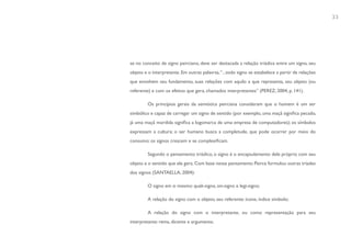 33




se no conceito de signo peirciano, deve ser destacada a relação triádica entre um signo, seu
objeto e o interpretante. Em outras palavras, “...todo signo se estabelece a partir de relações
que envolvem seu fundamento, suas relações com aquilo a que representa, seu objeto (ou
referente) e com os efeitos que gera, chamados interpretantes” (PEREZ, 2004, p. 141).

         Os princípios gerais da semiótica peirciana consideram que o homem é um ser
simbólico e capaz de carregar um signo de sentido (por exemplo, uma maçã significa pecado,
já uma maçã mordida significa a logomarca de uma empresa de computadores); os símbolos
expressam a cultura; o ser humano busca a completude, que pode ocorrer por meio do
consumo; os signos crescem e se complexificam.

         Segundo o pensamento triádico, o signo é o encapsulamento dele próprio com seu
objeto e o sentido que ele gera. Com base nesse pensamento Peirce formulou outras tríades
dos signos (SANTAELLA, 2004):

         O signo em si mesmo: quali-signo, sin-signo e legi-signo;

         A relação do signo com o objeto, seu referente: ícone, índice símbolo;

         A relação do signo com o interpretante, ou como representação para seu
interpretante: rema, dicente e argumento.
 