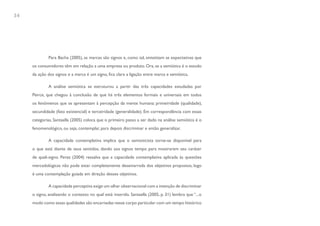 34




             Para Bacha (2005), as marcas são signos e, como tal, sintetizam as expectativas que
     os consumidores têm em relação a uma empresa ou produto. Ora, se a semiótica é o estudo
     da ação dos signos e a marca é um signo, fica clara a ligação entre marca e semiótica.

             A análise semiótica se estruturou a partir das três capacidades estudadas por
     Peirce, que chegou à conclusão de que há três elementos formais e universais em todos
     os fenômenos que se apresentam à percepção da mente humana: primeiridade (qualidade),
     secundidade (fato existencial) e terceiridade (generalidade). Em correspondência com essas
     categorias, Santaella (2005) coloca que o primeiro passo a ser dado na análise semiótica é o
     fenomenológico, ou seja, contemplar, para depois discriminar e então generalizar.

             A capacidade contemplativa implica que o semioticista torne-se disponível para
     o que está diante de seus sentidos, dando aos signos tempo para mostrarem seu caráter
     de quali-signo. Perez (2004) ressalva que a capacidade contemplativa aplicada às questões
     mercadológicas não pode estar completamente desamarrada dos objetivos propostos, logo
     é uma contemplação guiada em direção desses objetivos.

             A capacidade perceptiva exige um olhar observacional com a intenção de discriminar
     o signo, analisando o contexto no qual está inserido. Santaella (2005, p. 31) lembra que “...o
     modo como essas qualidades são encarnadas nesse corpo particular com um tempo histórico
 