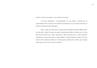 35




que lhe é próprio diz respeito ao seu aspecto de sin-signo”.

         A terceira capacidade é de generalização, ou seja, dirigir a atenção para as
regularidades, as leis, os aspectos mais abstratos do fenômeno, com a intenção de detectar as
funções desempenhas pelos legi-signos.

         Após a análise do fundamento do signo (fenomenológico), Santaella (2005) propõe
que seja feita a análise do objeto do signo, começando pelo objeto imediato, que é a forma
pela qual está aquilo que o signo representa, e depois passando para o objeto dinâmico,
analisando-se os aspectos icônicos, a indexicalidade e a referencialidade dos signos. E, por fim,
deve ser feita a análise da relação com o interpretante, considerando os efeitos que os signos
podem gerar (emocionais, racionais e lógicos).
 