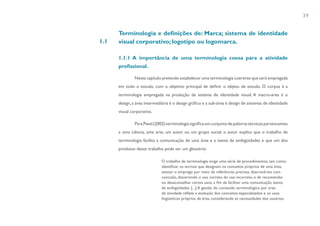 39


      Terminologia e definições de: Marca; sistema de identidade
1.1   visual corporativo; logotipo ou logomarca.

      1.1.1 A importância de uma terminologia coesa para a atividade
      profissional.

               Neste capítulo pretendo estabelecer uma terminologia coerente que será empregada
      em todo o estudo, com o objetivo principal de definir o objeto de estudo. O corpus é a
      terminologia empregada na produção de sistema de identidade visual. A macro-área é o
      design, a área intermediária é o design gráfico e a sub-área é design de sistemas de identidade
      visual corporativa.

               Para Pavel (2002) terminologia significa um conjunto de palavras técnicas pertencentes
      a uma ciência, uma arte, um autor ou um grupo social, o autor explica que o trabalho de
      terminologia facilita a comunicação de uma área e a isenta de ambigüidades e que um dos
      produtos desse trabalho pode ser um glossário:

                              O trabalho de terminologia exige uma série de procedimentos, tais como:
                              identificar os termos que designam os conceitos próprios de uma área,
                              atestar o emprego por meio de referências precisas, descrevê-los com
                              concisão, discernindo o uso correto do uso incorreto, e de recomendar
                              ou desaconselhar certos usos, a fim de facilitar uma comunicação isenta
                              de ambigüidades. [...] A gestão do conteúdo terminológico por área
                              de atividade reflete a evolução dos conceitos especializados e os usos
                              lingüísticos próprios da área, considerando as necessidades dos usuários.
 