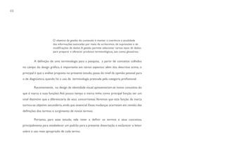 40




                            O objetivo da gestão do conteúdo é manter a coerência e atualidade
                            das informações estocadas por meio de acréscimos, de supressões e de
                            modificações de dados. A gestão permite selecionar certos tipos de dados
                            para preparar e oferecer produtos terminológicos, tais como, glossários.


             A definição de uma terminologia para a pesquisa, a partir de conceitos colhidos
     no campo do design gráfico, é importante em vários aspectos: além dos descritos acima, o
     principal é que a análise proposta no presente estudo, passa do nível da opinião pessoal para
     o de diagnóstico, quando há o uso da terminologia praticada pela categoria profissional.

             Recentemente, no design de identidade visual apresentaram-se novos conceitos do
     que é marca e suas funções. Até pouco tempo a marca tinha como principal função ser um
     sinal distintivo que a diferenciaria de seus concorrentes. Veremos que esta função da marca
     tornou-se objetivo secundário, ainda que essencial. Essas mudanças acarretam em revisão das
     definições dos termos e surgimento de novos termos.

             Portanto, para esse estudo, vale rever e definir os termos e seus conceitos,
     principalmente para estabelecer um padrão para a presente dissertação e esclarecer o leitor
     sobre o uso mais apropriado de cada termo.
 