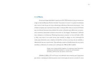41




1.1.2 Marca

        Em primeiro lugar, cabe definir o que é marca. Em 1955, Gardner e Levy escreveram um
artigo na Harvard Business Review intitulado “O produto e a marca”, no qual já reconheciam
que a marca é mais do que um nome utilizado para diferenciar fabricantes de produtos - é um
símbolo complexo que representa várias idéias e atributos. Além disso, os autores afirmavam
que os atributos funcionais dos produtos não seriam suficientes para diferenciar as marcas -
seria necessário desenvolver atributos emocionais ou “de imagem”. Atualmente, a definição
mais utilizada é a da American Marketing Association, presente no livro de Kotler (1991,
p. 442), “uma marca é um nome, termo, sinal, símbolo ou design, ou uma combinação de
todos esses elementos, com o objetivo de identificar os bens ou serviços de um vendedor e
diferenciá-los de seus concorrentes”. Essa definição contém as funções básicas de uma marca:
identificar e diferenciar. E combina com a definição de 1998, do ABC da ADG:

                       Design. nome, símbolo gráfico, logotipo ou combinação desses elementos,
                       utilizado para identificar produtos ou serviços de um fornecedor/
                       vendedor, e diferenciá-los dos demais concorrentes.


        Já Bedbury (2002, p. 37) nos fornece uma definição mais imaterial, que é importante
por chamar a atenção para diversos pontos vitais à construção de marcas no século 21, como
 