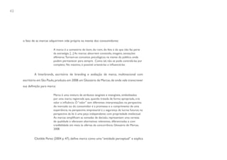 42




     o fato de as marcas adquirirem vida própria na mente dos consumidores:

                            A marca é o somatório do bom, do ruim, do feio e do que não faz parte
                            da estratégia. [...] As marcas absorvem conteúdo, imagens, sensações
                            efêmeras. Tornam-se conceitos psicológicos na mente do público, onde
                            podem permanecer para sempre. Como tal, não se pode controlá-las por
                            completo. No máximo, é possível orientá-las e influenciá-las.


             A Interbrands, escritório de branding e avaliação de marca, multinacional com
     escritório em São Paulo, produziu em 2008 um Glossário de Marcas, de onde vale transcrever
     sua definição para marca:

                            Marca é uma mistura de atributos tangíveis e intangíveis, simbolizados
                            por uma marca registrada que, quando tratada de forma apropriada, cria
                            valor e influência. O “valor” tem diferentes interpretações: na perspectiva
                            do mercado ou do consumidor é a promessa e o cumprimento de uma
                            experiência; na perspectiva empresarial é a segurança de lucros futuros; na
                            perspectiva da lei é uma peça independente com propriedade intelectual.
                            As marcas simplificam as tomadas de decisão, representam uma certeza
                            de qualidade e oferecem alternativas relevantes, diferenciadas e com
                            credibilidade em meio às ofertas da concorrência. Glossário de Marcas,
                            2008


             Clotilde Perez (2004 p. 47), define marca como uma “entidade perceptual” e explica
 