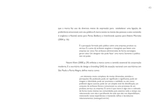 43




que a marca faz uso de diversos meios de expressão para estabelecer uma ligação, de
preferência emocional, com seu público.A marca existe na mente das pessoas e este conteúdo
é orgânico e flexível, tanto para Perez, Bedbury e Interbrands quanto para Adams Morioka
(2004 p. 16):

                       É a percepção formada pelo público sobre uma empresa, produto ou
                       serviço. É a soma de atributos tangíveis e intangíveis que fazem uma
                       empresa ser única. Tais atributos administrados de forma estratégica
                       geram valor. Um designer não pode ‘fazer’ uma marca. Somente o público
                       tem tal poder.


         Naomi Klein (2000, p. 29) enfatiza a marca como o sentido essencial da corporação
moderna. E o escritório de design e branding GAD, de atuação nacional com escritórios em
São Paulo e Porto Alegre, define marca como:

                       ...um elemento muito complexo, de muitas dimensões, sentidos e
                       percepções. Ela podetudo; pode ser significado e significante, pode ser
                       imagem e identidade, pode ser promessa e realidade, ou até, como
                       preferem alguns autores, pode ser um simples sinal de identificação, um
                       conjunto de atributos físicos e emocionais ou uma promessa de um
                       produto, serviço ou empresa. O certo é que marca é algo vivo e cultivado
                       de forma muito intensa nas comunidades, pois estamos todo o tempo nos
                       relacionando com elas e partilhando de tudo que elas nos disponibilizam,
                       vivenciando novas experiências e mantendo velhos e duradouros
                       relacionamentos. (www.gad.com.br)
 