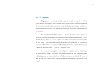 45




1.1.3 O Logotipo

          O logotipo, que é parte fundamental da expressão visual da marca, pode ser definido
como: desenho característico, com o nome de marca ou com a marca comercial ou industrial
do anunciante, ou símbolo convencional de uma profissão, é a representação visual de uma
empresa, produto ou serviço. Esta definição é corroborada por muitos designers. Mas não
há consenso.

          Para Chico Homem de Melo, logotipo é o desenho da palavra escrita e apóia-se no
verbal para transmitir a mensagem com objetividade e sem ambigüidades e o embate é com o
desenho da letra. Melo usa o termo logotipo para definir uma expressão apenas tipográfica
de uma marca: “…por meio da veiculação de logotipos e de publicidade de produtos das
empresas multinacionais… os logotipos do Aero Willys, do Gordini e do Dauphine mostram
a aposta na herança art déco…”. Melo (in CAUDURO, 2005)

          Nos países de língua inglesa, a palavra logo tem múltiplos sentidos. Na definição
de Adam Morioca (2004, p. 16), logo é um símbolo distintivo de uma companhia, objeto,
publicação, pessoa, serviço ou idéia (esta definição combina com a definição de marca do
ABC da ADG para o termo marca). Morioca escreve em letras grandes: “Um logo não é uma
marca!”
 