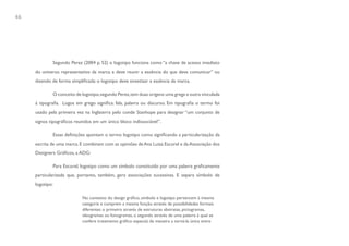 46




             Segundo Perez (2004 p. 52) o logotipo funciona como “a chave de acesso imediato
     do universo representativo da marca e deve reunir a essência do que deve comunicar” ou
     dizendo de forma simplificada: o logotipo deve sintetizar a essência da marca.

             O conceito de logotipo, segundo Perez, tem duas origens: uma grega e outra vinculada
     á tipografia. Logos em grego significa: fala, palavra ou discurso. Em tipografia o termo foi
     usado pela primeira vez na Inglaterra pelo conde Stanhope para designar “um conjunto de
     signos tipográficos reunidos em um único bloco indissociável”.

             Essas definições apontam o termo logotipo como significando a particularização da
     escrita de uma marca. E combinam com as opiniões de Ana Luiza Escorel e da Associação dos
     Designers Gráficos, a ADG:

             Para Escorel, logotipo como um símbolo constituído por uma palavra graficamente
     particularizada que, portanto, também, gera associações sucessivas. E separa símbolo de
     logotipo:

                            No contexto do design gráfico, símbolo e logotipo pertencem à mesma
                            categoria e cumprem a mesma função através de possibilidades formais
                            diferentes: o primeiro através de estruturas abstratas, pictogramas,
                            ideogramas ou fonogramas, o segundo através de uma palavra à qual se
                            confere tratamento gráfico especial, de maneira a torná-la única entre
 