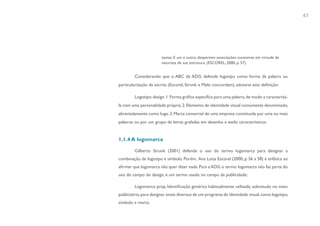 47




                        tantas. E um e outro, despertam associações sucessivas em virtude da
                        natureza de sua estrutura. (ESCOREL, 2000, p. 57)


         Considerando que o ABC da ADG defende logotipo como forma da palavra ou
particularização da escrita (Escorel, Strunk e Melo concordam), adotarei esta definição:

         Logotipo: design. 1. Forma gráfica específica para uma palavra, de modo a caracterizá-
la com uma personalidade própria. 2. Elemento de identidade visual comumente denominado,
abreviadamente como logo. 3. Marca comercial de uma empresa constituída por uma ou mais
palavras ou por um grupo de letras grafadas em desenho e estilo característicos.


1.1.4 A logomarca

         Gilberto Strunk (2001) defende o uso do termo logomarca para designar a
combinação de logotipo e símbolo. Porém, Ana Luiza Escorel (2000, p. 56 a 58) é enfática ao
afirmar que logomarca não quer dizer nada. Para a ADG o termo logomarca não faz parte do
uso do campo do design, é um termo usado no campo da publicidade:

         Logomarca: prop. Identificação genérica habitualmente utilizada, sobretudo no meio
publicitário, para designar sinais diversos de um programa de identidade visual, como logotipo,
símbolo e marca.
 