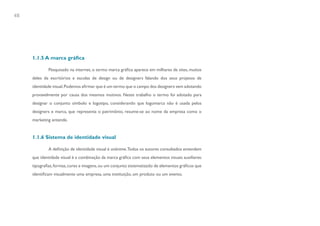 48




     1.1.5 A marca gráfica

             Pesquisado na internet, o termo marca gráfica aparece em milhares de sites, muitos
     deles de escritórios e escolas de design ou de designers falando dos seus projetos de
     identidade visual. Podemos afirmar que é um termo que o campo dos designers vem adotando
     provavelmente por causa dos mesmos motivos. Neste trabalho o termo foi adotado para
     designar o conjunto símbolo e logotipo, considerando que logomarca não é usada pelos
     designers e marca, que representa o patrimônio, resume-se ao nome da empresa como o
     marketing entende.


     1.1.6 Sistema de identidade visual

             A definição de identidade visual é unânime.Todos os autores consultados entendem
     que identidade visual é a combinação da marca gráfica com seus elementos visuais auxiliares:
     tipografias, formas, cores e imagens, ou um conjunto sistematizado de elementos gráficos que
     identificam visualmente uma empresa, uma instituição, um produto ou um evento.
 