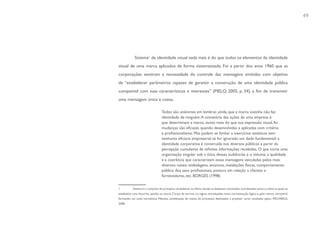 49




            Sistema1 de identidade visual nada mais é do que todos os elementos da identidade
visual de uma marca aplicados de forma sistematizada. Foi a partir dos anos 1960 que as
corporações sentiram a necessidade do controle das mensagens emitidas com objetivo
de “estabelecer parâmetros capazes de garantir a construção de uma identidade pública
compatível com suas características e interesses” (MELO, 2005, p. 34), a fim de transmitir
uma mensagem única e coesa.

                                  Todos são unânimes em lembrar, ainda, que a marca sozinha não faz
                                  identidade de ninguém. A somatória das ações de uma empresa é
                                  que determinam a marca, muito mais do que sua expressão visual. As
                                  mudanças são eficazes quando desenvolvidas e aplicadas com critério
                                  e profissionalismo. Mas podem se limitar a exercícios estéticos sem
                                  nenhuma eficácia empresarial se for ignorado um dado fundamental: a
                                  identidade corporativa é construída nos diversos públicos a partir da
                                  percepção cumulativa de infinitas informações recebidas. O que torna uma
                                  organização singular sob a ótica dessas audiências é o volume, a qualidade
                                  e a coerência que caracterizam essas mensagens veiculadas pelos mais
                                  diversos canais: embalagens, anúncios, instalações físicas, comportamento
                                  público dos seus profissionais, postura em relação a clientes e
                                  fornecedores, etc. BORGES (1998)


1          Sistema é o conjunto de princípios verdadeiros ou falsos, donde se deduzem conclusões coordenadas entre si, sobre as quais se
estabelece uma doutrina, opinião ou teoria. Corpo de normas ou regras, entrelaçadas numa concatenação lógica e, pelo menos, verossímil,
formando um todo harmônico. Método, combinação de meios, de processos destinados a produzir certo resultado; plano. MICHAELIS,
2008.
 