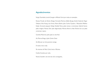 Agradecimentos

Sergio Guardado, Lincoln Seragini e Alfredo Farné por todos os exemplos.

Renato Prando da Narita Design, Fernanda Martins, Adélia Borges, André Stolarski, Roger
Oddone, Kika Young, Luiz Farina, Marta Eberle, João Carlos Cauduro, Alexandre Wollner,
Evelyn Grumach, Joaquim Redig, Clotilde Perez, pelos textos e entrevistas. Gabriel Soares
pelas imagens. Renata Davi pela diagramação, Mariana Bernd e Alan Richard da Luz pelas
conversas e apoio.

Carolina Mestriner, pela ajuda na reta final.

Ao Marcos Braga e João Carlos César.

Ao Biel, por ser tão paciente comigo.

À minha irmã e mãe.

Às meninas de Fibra: Carla, Ivana e Mariana.

Cecília Consolo, por tudo.

Renato Stockler: sem ele não teria conseguido...
 